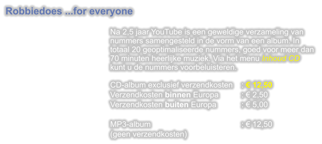 Robbiedoes ...for everyone  Na 2,5 jaar YouTube is een geweldige verzameling van nummers samengesteld in de vorm van een album. In totaal 20 geoptimaliseerde nummers, goed voor meer dan 70 minuten heerlijke muziek. Via het menu Inhoud CD kunt u de nummers voorbeluisteren.CD-album exclusief verzendkosten	:  12,50 Verzendkosten binnen Europa		:  2,50 Verzendkosten buiten Europa		:  5,00  MP3-album					:  12,50 (geen verzendkosten)