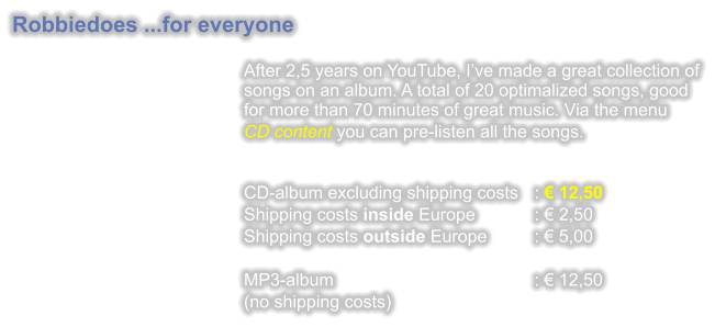 Robbiedoes ...for everyone  After 2,5 years on YouTube, Ive made a great collection of songs on an album. A total of 20 optimalized songs, good for more than 70 minutes of great music. Via the menu CD content you can pre-listen all the songs. CD-album excluding shipping costs	:  12,50 Shipping costs inside Europe		:  2,50 Shipping costs outside Europe		:  5,00  MP3-album					:  12,50 (no shipping costs)