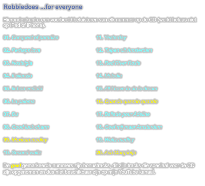 Robbiedoes ...for everyone  Hieronder kunt u een voorbeeld beluisteren van elk nummer op de CD (werkt helaas niet op iPad of iPhone).  01. Conquest of paradise				11. Yesterday 02. Perhaps love					12. Tulpen uit Amsterdam 03. Nostalgia						13. Red River Rosie 04. Il silenzio						14. Melodia 05. Ik ben verliefd					15. All I have to do is dream 06. La paloma						16. Quando quando quando 07. Du							17. Ballade pour Adeline 08. Good luck charm					18. Geef mij maar Amsterdam 09. Mexican medley					19. Waltz medley 10. Second waltz					20. Ach Margrietje De geel gemarkeerde nummers zijn bonustracks, dit zijn tracks die speciaal voor de CD zijn opgenomen en dus niet beschikbaar zijn op mijn YouTube kanaal.