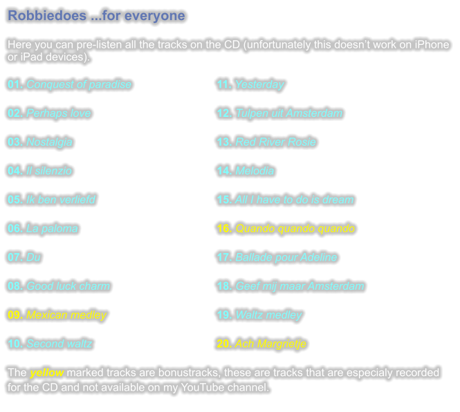 Robbiedoes ...for everyone  Here you can pre-listen all the tracks on the CD (unfortunately this doesnt work on iPhone or iPad devices).  01. Conquest of paradise				11. Yesterday 02. Perhaps love					12. Tulpen uit Amsterdam 03. Nostalgia						13. Red River Rosie 04. Il silenzio						14. Melodia 05. Ik ben verliefd					15. All I have to do is dream 06. La paloma						16. Quando quando quando 07. Du							17. Ballade pour Adeline 08. Good luck charm					18. Geef mij maar Amsterdam 09. Mexican medley					19. Waltz medley 10. Second waltz					20. Ach Margrietje The yellow marked tracks are bonustracks, these are tracks that are especialy recorded for the CD and not available on my YouTube channel.