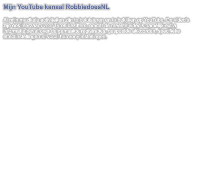 Mijn YouTube kanaal RobbiedoesNL  Al mijn muzikale activiteiten zijn te beluisteren en te bekijken op YouTube. De videos zijn ook leerzaam voor Tyros bezitters, omdat de meeste videos namelijk extra informatie bevat over de gemaakte registraties, gespeelde akkoorden, specifieke effectinstellingen of vocal harmony instellingen.