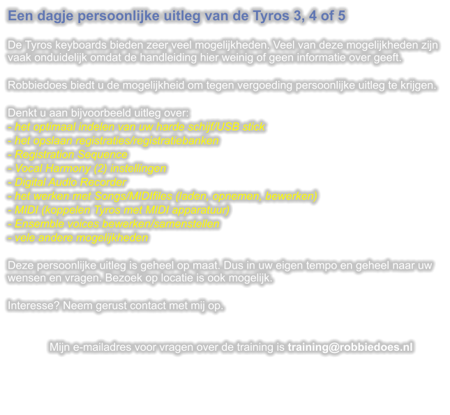 Een dagje persoonlijke uitleg van de Tyros 3, 4 of 5  De Tyros keyboards bieden zeer veel mogelijkheden. Veel van deze mogelijkheden zijn vaak onduidelijk omdat de handleiding hier weinig of geen informatie over geeft.  Robbiedoes biedt u de mogelijkheid om tegen vergoeding persoonlijke uitleg te krijgen.  Denkt u aan bijvoorbeeld uitleg over: - het optimaal indelen van uw harde schijf/USB stick - het opslaan registraties/registratiebanken - Registration Sequence - Vocal Harmony (2) instellingen - Digital Audio Recorder - het werken met Songs/MIDIfiles (laden, opnemen, bewerken) - MIDI (koppelen Tyros met MIDI apparatuur) - Ensemble voices bewerken/samenstellen - vele andere mogelijkheden  Deze persoonlijke uitleg is geheel op maat. Dus in uw eigen tempo en geheel naar uw wensen en vragen. Bezoek op locatie is ook mogelijk.  Interesse? Neem gerust contact met mij op.   Mijn e-mailadres voor vragen over de training is training@robbiedoes.nl