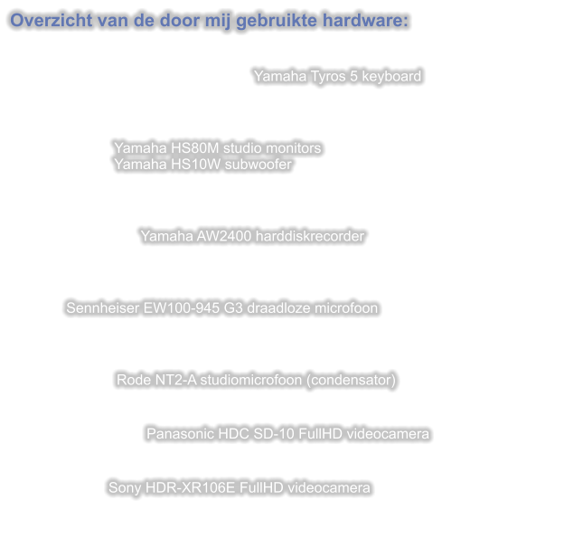 Overzicht van de door mij gebruikte hardware:   Yamaha Tyros 5 keyboard                              Yamaha HS80M studio monitors                          Yamaha HS10W subwoofer      Yamaha AW2400 harddiskrecorder                  Sennheiser EW100-945 G3 draadloze microfoon    Rode NT2-A studiomicrofoon (condensator)                                     Panasonic HDC SD-10 FullHD videocamera   Sony HDR-XR106E FullHD videocamera