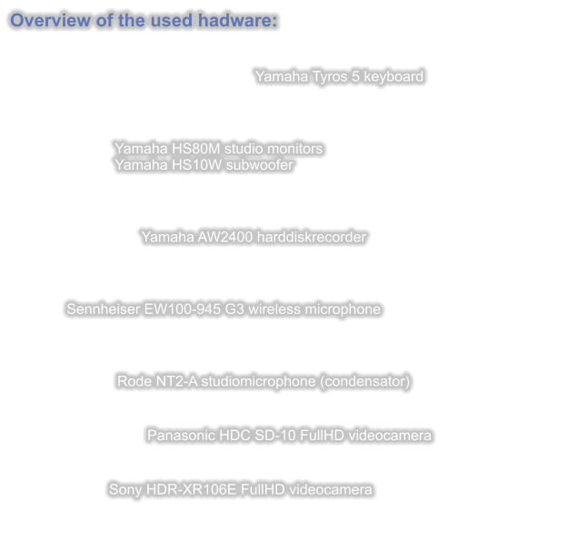 Overview of the used hadware:   Yamaha Tyros 5 keyboard                              Yamaha HS80M studio monitors                          Yamaha HS10W subwoofer      Yamaha AW2400 harddiskrecorder                  Sennheiser EW100-945 G3 wireless microphone    Rode NT2-A studiomicrophone (condensator)                                     Panasonic HDC SD-10 FullHD videocamera   Sony HDR-XR106E FullHD videocamera