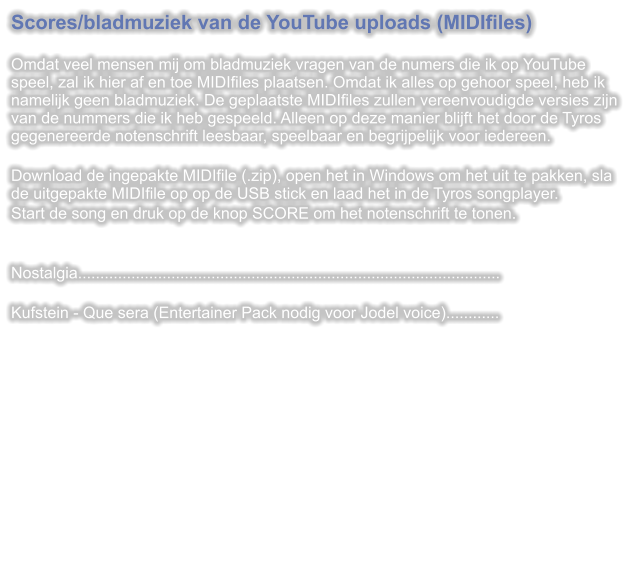 Scores/bladmuziek van de YouTube uploads (MIDIfiles)  Omdat veel mensen mij om bladmuziek vragen van de numers die ik op YouTube speel, zal ik hier af en toe MIDIfiles plaatsen. Omdat ik alles op gehoor speel, heb ik namelijk geen bladmuziek. De geplaatste MIDIfiles zullen vereenvoudigde versies zijn van de nummers die ik heb gespeeld. Alleen op deze manier blijft het door de Tyros gegenereerde notenschrift leesbaar, speelbaar en begrijpelijk voor iedereen.  Download de ingepakte MIDIfile (.zip), open het in Windows om het uit te pakken, sla de uitgepakte MIDIfile op op de USB stick en laad het in de Tyros songplayer. Start de song en druk op de knop SCORE om het notenschrift te tonen.   Nostalgia...............................................................................................  Kufstein - Que sera (Entertainer Pack nodig voor Jodel voice)............