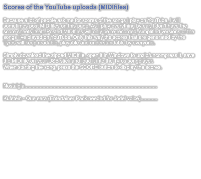 Scores of the YouTube uploads (MIDIfiles)  Because a lot of people ask me for scores of the songs I play on YouTube, I will sometimes post MIDIfiles on this page. As I play everything by ear, I dont have the score sheets itself. Posted MIDIfiles will only be re-recorded, simplified versions of the songs Ive played on YouTube. Only this way the scores that are generated by the Tyros will keep readable, playable and understandable by everyone.  Simply download the zipped MIDIfile, open it in Windows to unzip/uncompress it, save the MIDIfile on your USB stick and load it into the Tyros songplayer. When starting the song, press the SCORE button to display the scores.   Nostalgia...............................................................................................  Kufstein - Que sera (Entertainer Pack needed for Jodel voice)............