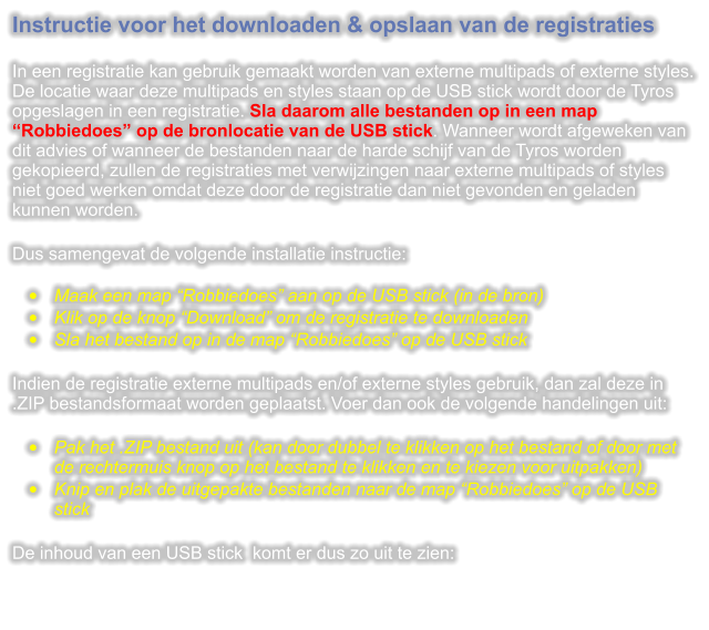 Instructie voor het downloaden & opslaan van de registraties  In een registratie kan gebruik gemaakt worden van externe multipads of externe styles. De locatie waar deze multipads en styles staan op de USB stick wordt door de Tyros opgeslagen in een registratie. Sla daarom alle bestanden op in een map Robbiedoes op de bronlocatie van de USB stick. Wanneer wordt afgeweken van dit advies of wanneer de bestanden naar de harde schijf van de Tyros worden gekopieerd, zullen de registraties met verwijzingen naar externe multipads of styles niet goed werken omdat deze door de registratie dan niet gevonden en geladen kunnen worden.  Dus samengevat de volgende installatie instructie: 	Maak een map Robbiedoes aan op de USB stick (in de bron) 	Klik op de knop Download om de registratie te downloaden 	Sla het bestand op in de map Robbiedoes op de USB stick  Indien de registratie externe multipads en/of externe styles gebruik, dan zal deze in .ZIP bestandsformaat worden geplaatst. Voer dan ook de volgende handelingen uit:  	Pak het .ZIP bestand uit (kan door dubbel te klikken op het bestand of door met de rechtermuis knop op het bestand te klikken en te kiezen voor uitpakken) 	Knip en plak de uitgepakte bestanden naar de map Robbiedoes op de USB stick  De inhoud van een USB stick  komt er dus zo uit te zien: