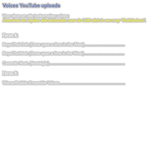 Voices YouTube uploads  Voor deze en alle toekomstige voices:Download en kopieer alle bestanden naar de USB stick in een map Robbiedoes.   Tyros 4: BoysChoirOoh (Once upon a time in the West).....................................BoysChoirAah (Once upon a time in the West).....................................  Cassotto Nost. (Nostalgia).....................................................................  Tyros 5:  WienerRobbie Ensemble Voices............................................................