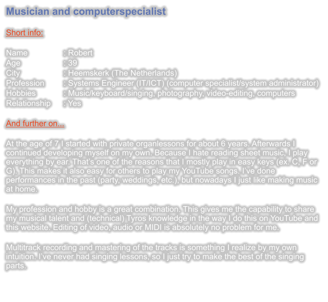Musician and computerspecialist  Short info:  Name		: Robert Age 			: 39 City 			: Heemskerk (The Netherlands) Profession	: Systems Engineer (IT/ICT) (computer specialist/system administrator) Hobbies		: Music/keyboard/singing, photography, video-editing, computers Relationship	: Yes  And further on...  At the age of 7 I started with private organlessons for about 6 years. Afterwards I continued developing myself on my own. Because I hate reading sheet music, I play everything by ear. Thats one of the reasons that I mostly play in easy keys (ex. C, F or G). This makes it also easy for others to play my YouTube songs. Ive done performances in the past (party, weddings, etc.), but nowadays I just like making music at home.  My profession and hobby is a great combination. This gives me the capability to share my musical talent and (technical) Tyros knowledge in the way I do this on YouTube and this website. Editing of video, audio or MIDI is absolutely no problem for me.  Multitrack recording and mastering of the tracks is something I realize by my own intuition. Ive never had singing lessons, so I just try to make the best of the singing parts.