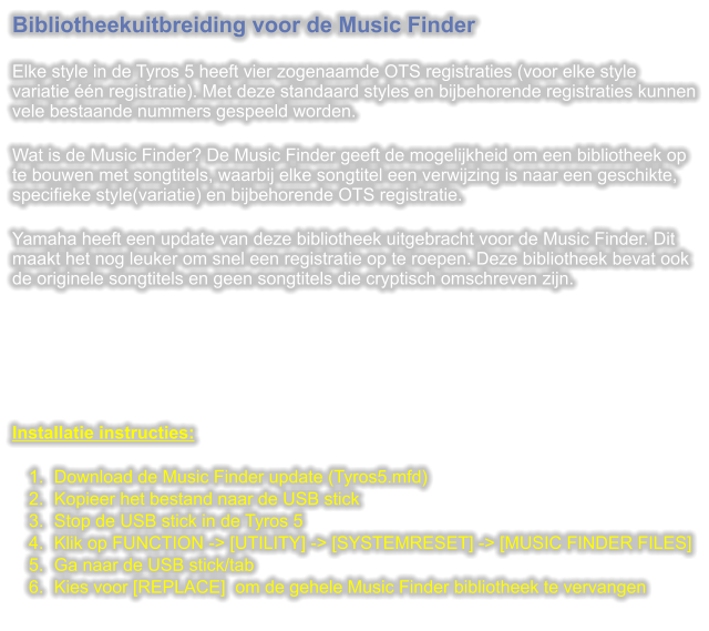 Bibliotheekuitbreiding voor de Music Finder  Elke style in de Tyros 5 heeft vier zogenaamde OTS registraties (voor elke style variatie n registratie). Met deze standaard styles en bijbehorende registraties kunnen vele bestaande nummers gespeeld worden.  Wat is de Music Finder? De Music Finder geeft de mogelijkheid om een bibliotheek op te bouwen met songtitels, waarbij elke songtitel een verwijzing is naar een geschikte, specifieke style(variatie) en bijbehorende OTS registratie.  Yamaha heeft een update van deze bibliotheek uitgebracht voor de Music Finder. Dit maakt het nog leuker om snel een registratie op te roepen. Deze bibliotheek bevat ook de originele songtitels en geen songtitels die cryptisch omschreven zijn.       Installatie instructies:  	1.	Download de Music Finder update (Tyros5.mfd) 	2.	Kopieer het bestand naar de USB stick 	3.	Stop de USB stick in de Tyros 5 	4.	Klik op FUNCTION -> [UTILITY] -> [SYSTEMRESET] -> [MUSIC FINDER FILES] 	5.	Ga naar de USB stick/tab 	6.	Kies voor [REPLACE]  om de gehele Music Finder bibliotheek te vervangen